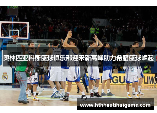 奥林匹亚科斯篮球俱乐部迎来新高峰助力希腊篮球崛起