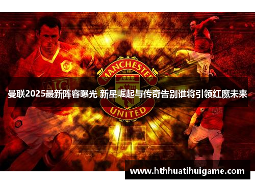 曼联2025最新阵容曝光 新星崛起与传奇告别谁将引领红魔未来